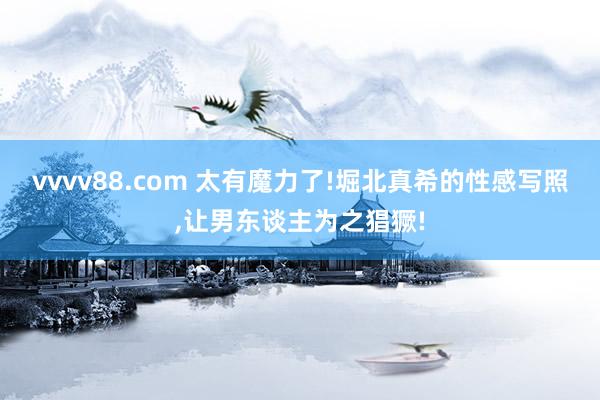vvvv88.com 太有魔力了!堀北真希的性感写照，让男东谈主为之猖獗!