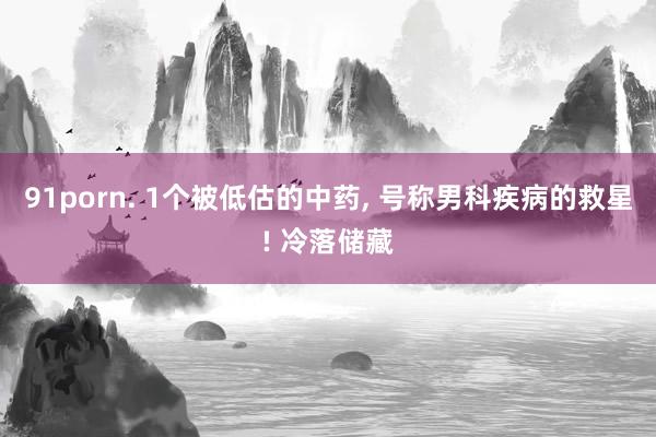 91porn. 1个被低估的中药, 号称男科疾病的救星! 冷落储藏