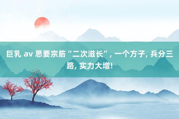 巨乳 av 思要宗筋“二次滋长”， 一个方子， 兵分三路， 实力大增!