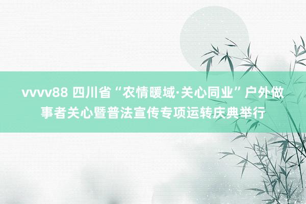vvvv88 四川省“农情暖域·关心同业”户外做事者关心暨普法宣传专项运转庆典举行