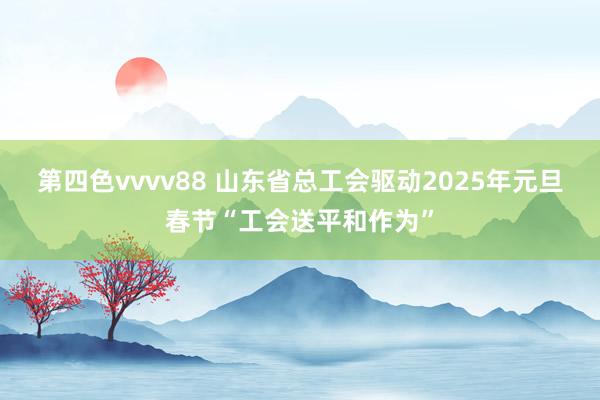 第四色vvvv88 山东省总工会驱动2025年元旦春节“工会送平和作为”