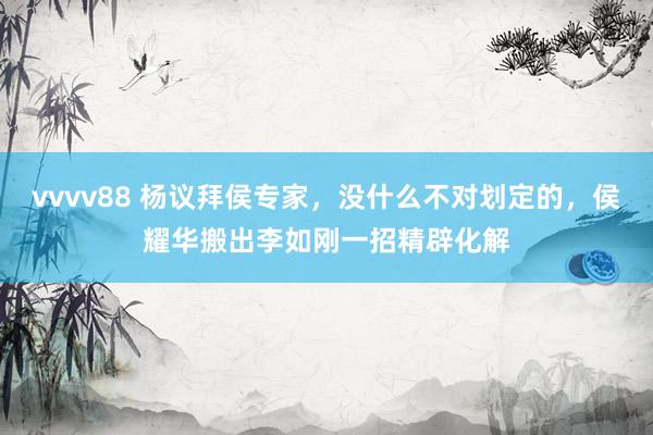 vvvv88 杨议拜侯专家，没什么不对划定的，侯耀华搬出李如刚一招精辟化解