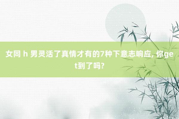 女同 h 男灵活了真情才有的7种下意志响应， 你get到了吗?