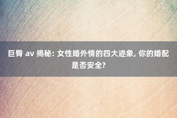 巨臀 av 揭秘: 女性婚外情的四大迹象, 你的婚配是否安全?