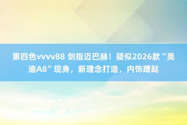 第四色vvvv88 剑指迈巴赫！疑似2026款“奥迪A8”现身，新理念打造，内饰蹧跶
