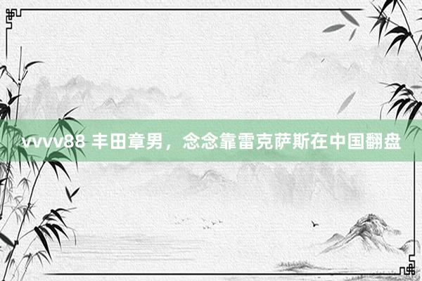 vvvv88 丰田章男，念念靠雷克萨斯在中国翻盘