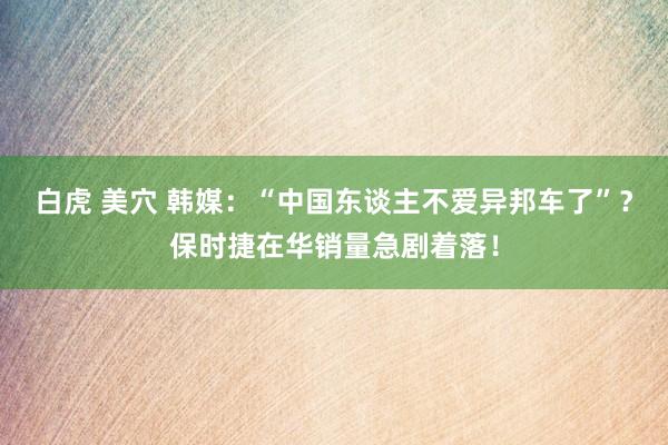白虎 美穴 韩媒：“中国东谈主不爱异邦车了”？保时捷在华销量急剧着落！