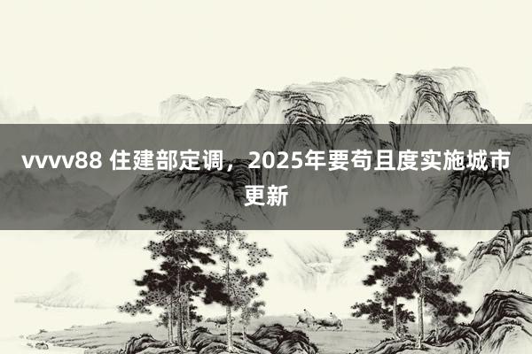 vvvv88 住建部定调，2025年要苟且度实施城市更新
