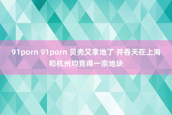 91porn 91porn 贝壳又拿地了 并吞天在上海和杭州均竞得一宗地块