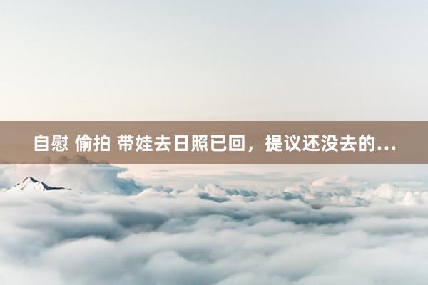 自慰 偷拍 带娃去日照已回，提议还没去的…