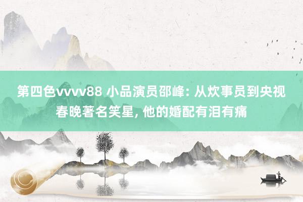第四色vvvv88 小品演员邵峰: 从炊事员到央视春晚著名笑星, 他的婚配有泪有痛