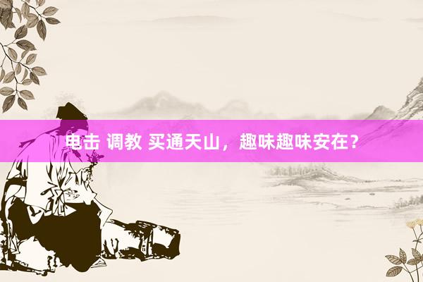 电击 调教 买通天山，趣味趣味安在？