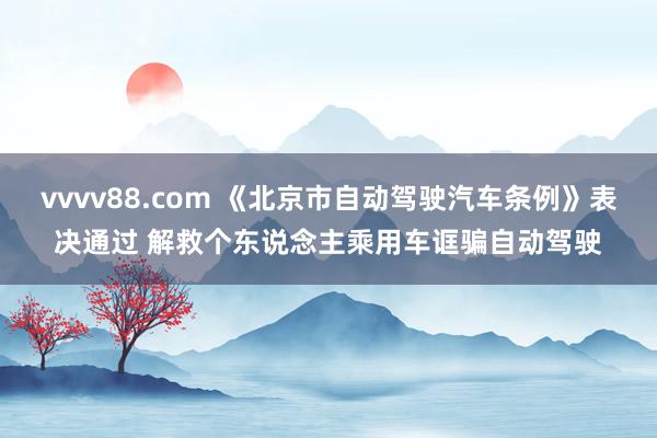 vvvv88.com 《北京市自动驾驶汽车条例》表决通过 解救个东说念主乘用车诓骗自动驾驶