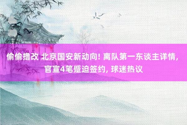 偷偷撸改 北京国安新动向! 离队第一东谈主详情, 官宣4笔蹙迫签约, 球迷热议