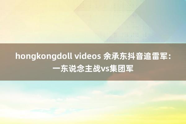 hongkongdoll videos 余承东抖音追雷军：一东说念主战vs集团军