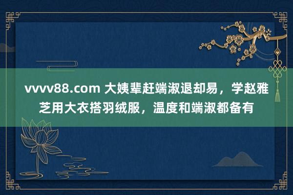 vvvv88.com 大姨辈赶端淑退却易，学赵雅芝用大衣搭羽绒服，温度和端淑都备有