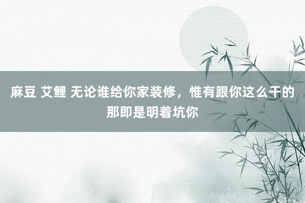 麻豆 艾鲤 无论谁给你家装修，惟有跟你这么干的那即是明着坑你