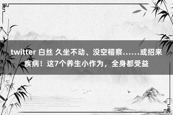 twitter 白丝 久坐不动、没空稽察……或招来疾病！这7个养生小作为，全身都受益