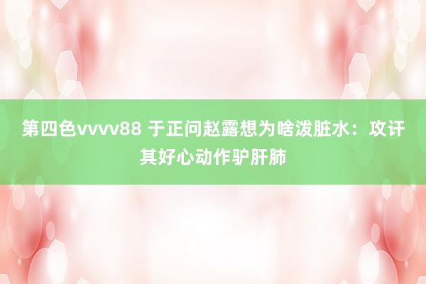第四色vvvv88 于正问赵露想为啥泼脏水：攻讦其好心动作驴肝肺