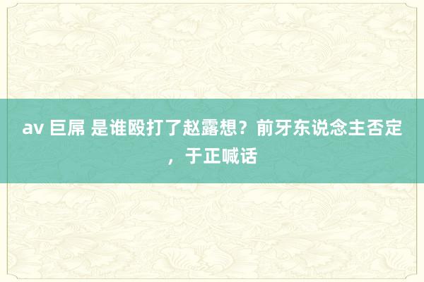 av 巨屌 是谁殴打了赵露想？前牙东说念主否定，于正喊话