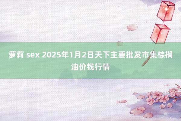 萝莉 sex 2025年1月2日天下主要批发市集棕榈油价钱行情