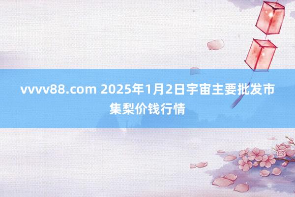 vvvv88.com 2025年1月2日宇宙主要批发市集梨价钱行情