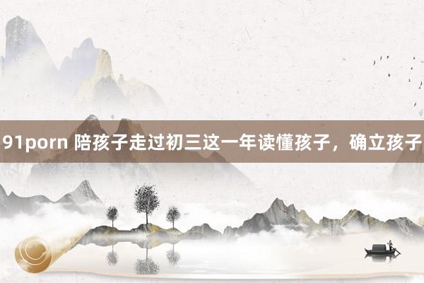 91porn 陪孩子走过初三这一年读懂孩子，确立孩子