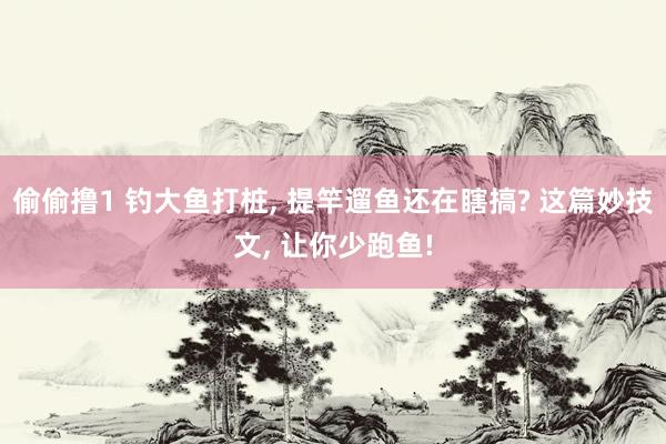 偷偷撸1 钓大鱼打桩, 提竿遛鱼还在瞎搞? 这篇妙技文, 让你少跑鱼!