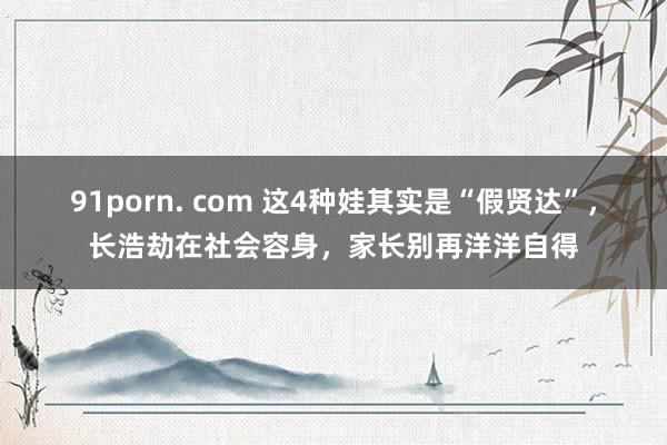 91porn. com 这4种娃其实是“假贤达”，长浩劫在社会容身，家长别再洋洋自得