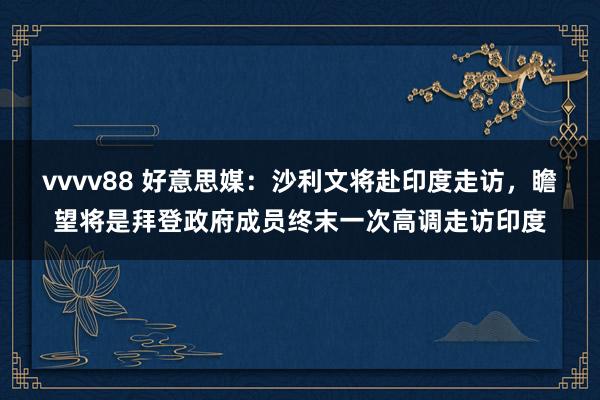 vvvv88 好意思媒：沙利文将赴印度走访，瞻望将是拜登政府成员终末一次高调走访印度