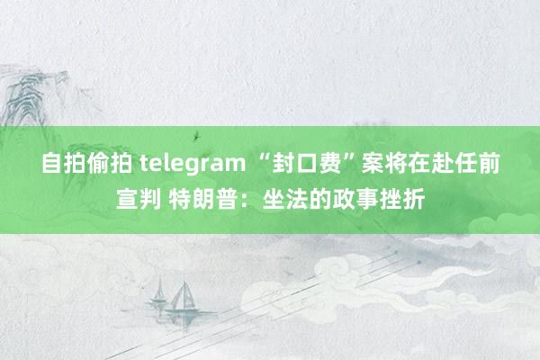 自拍偷拍 telegram “封口费”案将在赴任前宣判 特朗普：坐法的政事挫折