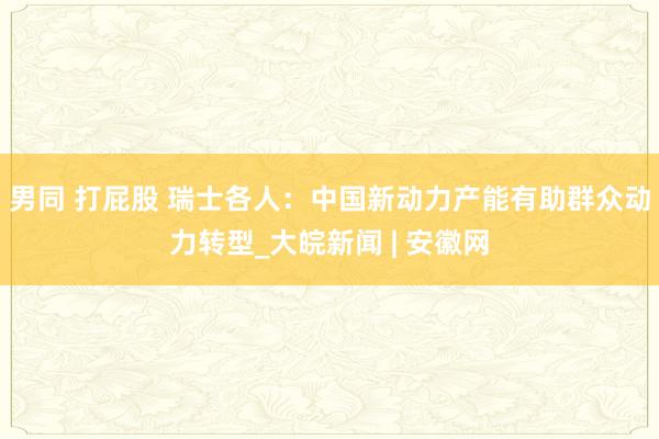 男同 打屁股 瑞士各人：中国新动力产能有助群众动力转型_大皖新闻 | 安徽网