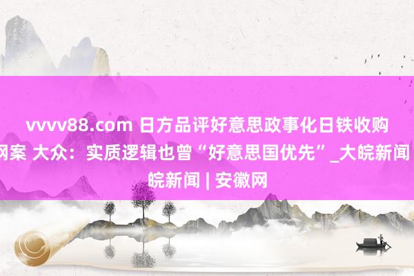 vvvv88.com 日方品评好意思政事化日铁收购好意思钢案 大众：实质逻辑也曾“好意思国优先”_大皖新闻 | 安徽网