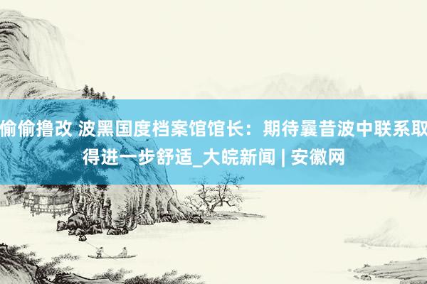 偷偷撸改 波黑国度档案馆馆长：期待曩昔波中联系取得进一步舒适_大皖新闻 | 安徽网