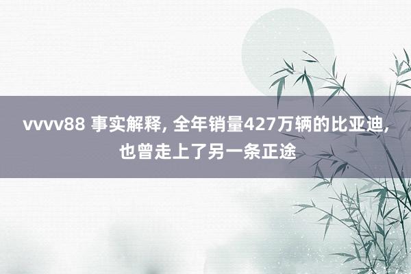 vvvv88 事实解释， 全年销量427万辆的比亚迪， 也曾走上了另一条正途