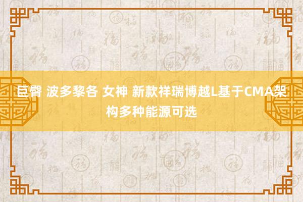 巨臀 波多黎各 女神 新款祥瑞博越L基于CMA架构多种能源可选