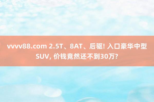 vvvv88.com 2.5T、8AT、后驱! 入口豪华中型SUV, 价钱竟然还不到30万?