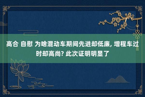 高合 自慰 为啥混动车期间先进却低廉, 增程车过时却高尚? 此次证明明显了