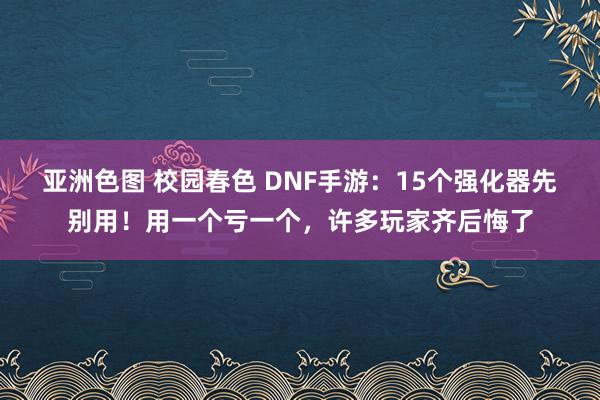 亚洲色图 校园春色 DNF手游：15个强化器先别用！用一个亏一个，许多玩家齐后悔了