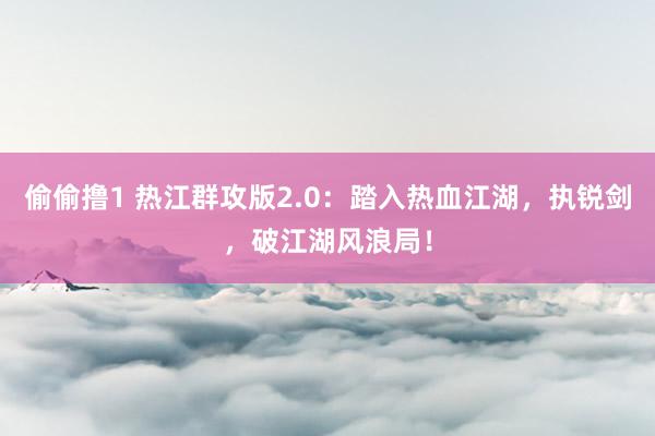 偷偷撸1 热江群攻版2.0：踏入热血江湖，执锐剑，破江湖风浪局！