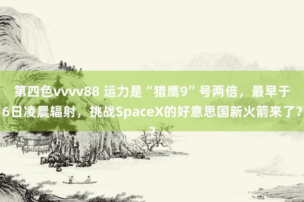 第四色vvvv88 运力是“猎鹰9”号两倍，最早于6日凌晨辐射，挑战SpaceX的好意思国新火箭来了？