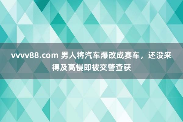 vvvv88.com 男人将汽车爆改成赛车，还没来得及高慢即被交警查获