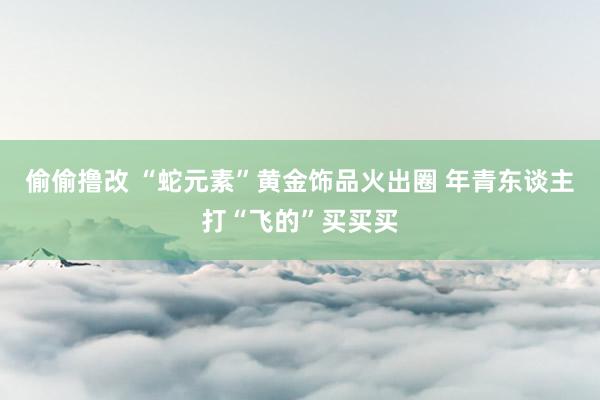 偷偷撸改 “蛇元素”黄金饰品火出圈 年青东谈主打“飞的”买买买