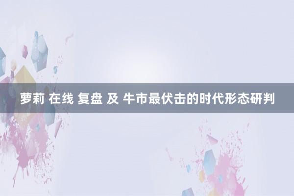 萝莉 在线 复盘 及 牛市最伏击的时代形态研判