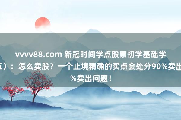 vvvv88.com 新冠时间学点股票初学基础学问（五）：怎么卖股？一个止境精确的买点会处分90%卖出问题！