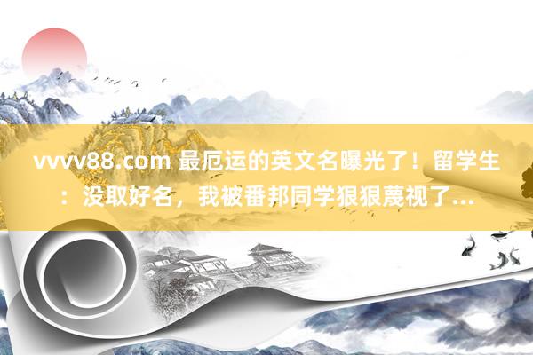 vvvv88.com 最厄运的英文名曝光了！留学生：没取好名，我被番邦同学狠狠蔑视了...