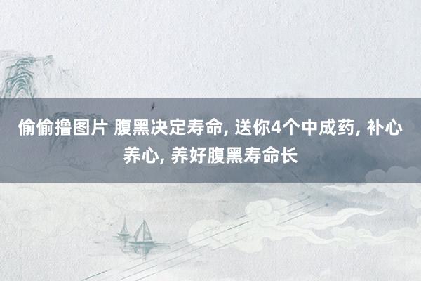 偷偷撸图片 腹黑决定寿命, 送你4个中成药, 补心养心, 养好腹黑寿命长