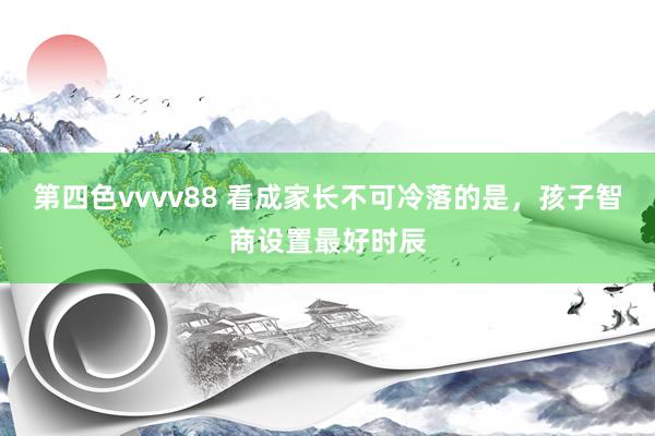 第四色vvvv88 看成家长不可冷落的是，孩子智商设置最好时辰