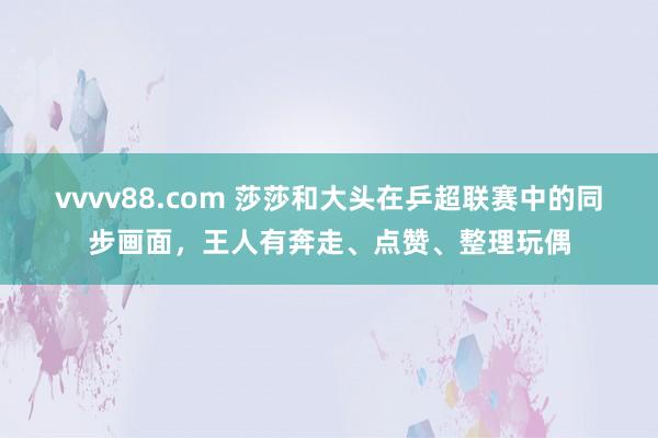vvvv88.com 莎莎和大头在乒超联赛中的同步画面，王人有奔走、点赞、整理玩偶