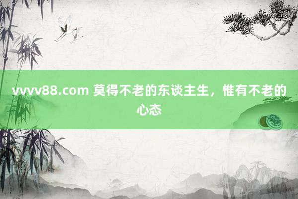 vvvv88.com 莫得不老的东谈主生，惟有不老的心态